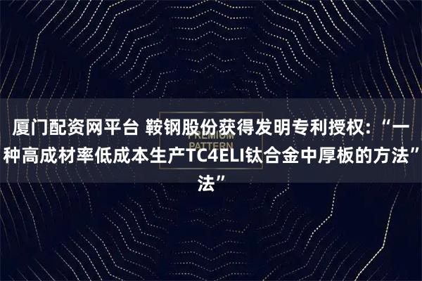 厦门配资网平台 鞍钢股份获得发明专利授权: “一种高成材率低成本生产TC4ELI钛合金中厚板的方法”