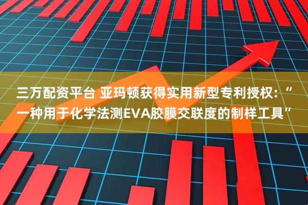 三万配资平台 亚玛顿获得实用新型专利授权: “一种用于化学法测EVA胶膜交联度的制样工具”