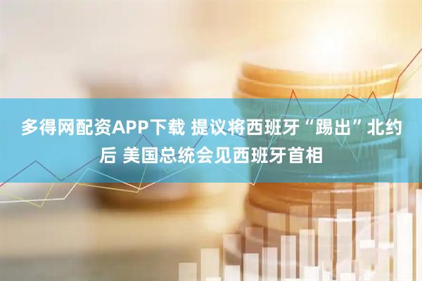 多得网配资APP下载 提议将西班牙“踢出”北约后 美国总统会见西班牙首相