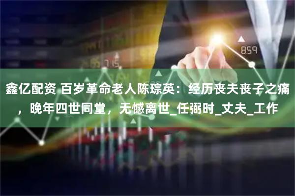 鑫亿配资 百岁革命老人陈琮英:经历丧夫丧子之痛,晚年四世同堂,无憾离世_任弼时_丈夫_工作