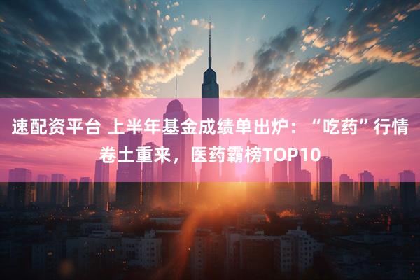 速配资平台 上半年基金成绩单出炉：“吃药”行情卷土重来，医药霸榜TOP10