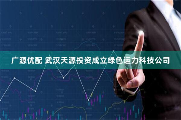 广源优配 武汉天源投资成立绿色运力科技公司