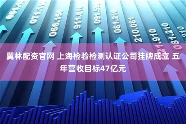 翼林配资官网 上海检验检测认证公司挂牌成立 五年营收目标47亿元