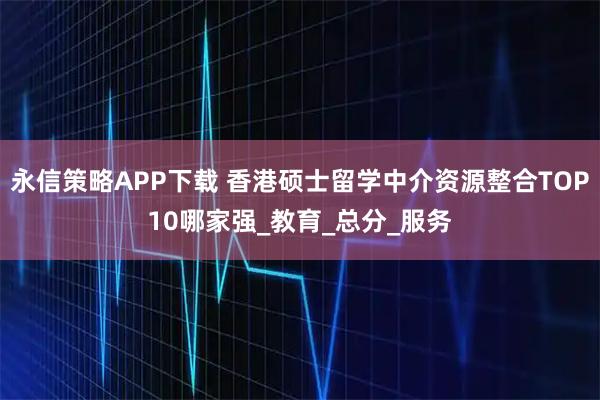 永信策略APP下载 香港硕士留学中介资源整合TOP10哪家强_教育_总分_服务