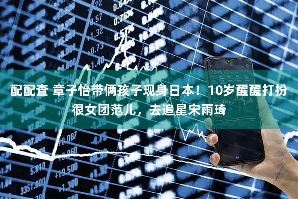 配配查 章子怡带俩孩子现身日本！10岁醒醒打扮很女团范儿，去追星宋雨琦