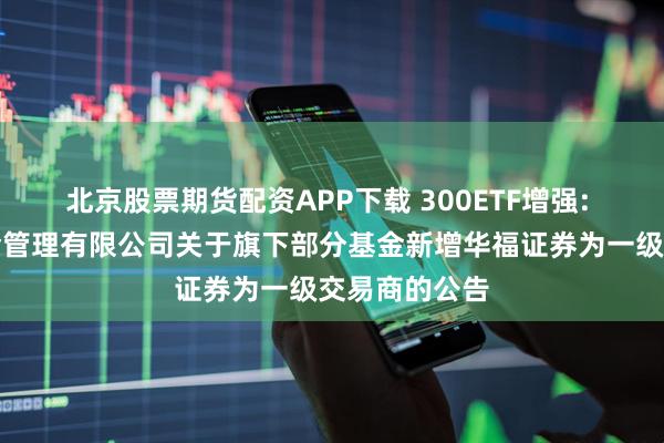 北京股票期货配资APP下载 300ETF增强: 景顺长城基金管理有限公司关于旗下部分基金新增华福证券为一级交易商的公告