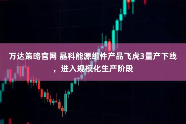 万达策略官网 晶科能源组件产品飞虎3量产下线，进入规模化生产阶段