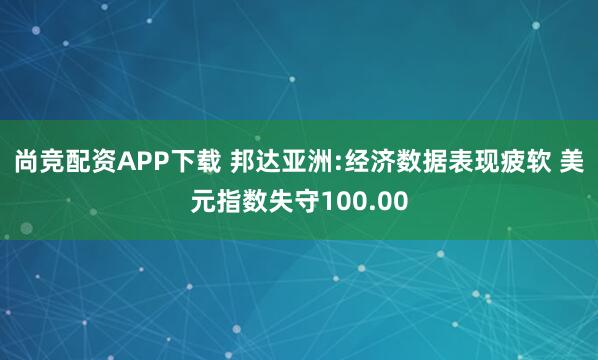 尚竞配资APP下载 邦达亚洲:经济数据表现疲软 美元指数失守100.00