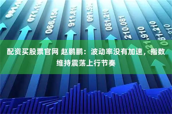 配资买股票官网 赵鹏鹏：波动率没有加速，指数维持震荡上行节奏