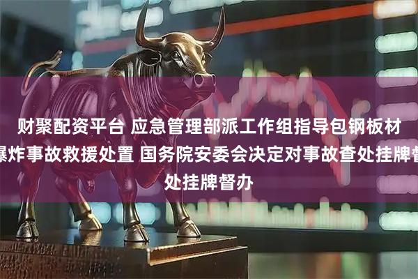 财聚配资平台 应急管理部派工作组指导包钢板材厂爆炸事故救援处置 国务院安委会决定对事故查处挂牌督办