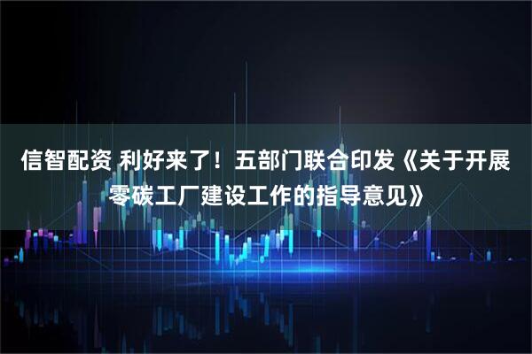 信智配资 利好来了！五部门联合印发《关于开展零碳工厂建设工作的指导意见》