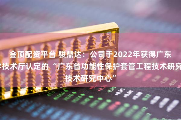 金顶配资平台 骏鼎达：公司于2022年获得广东省科学技术厅认定的 “广东省功能性保护套管工程技术研究中心”