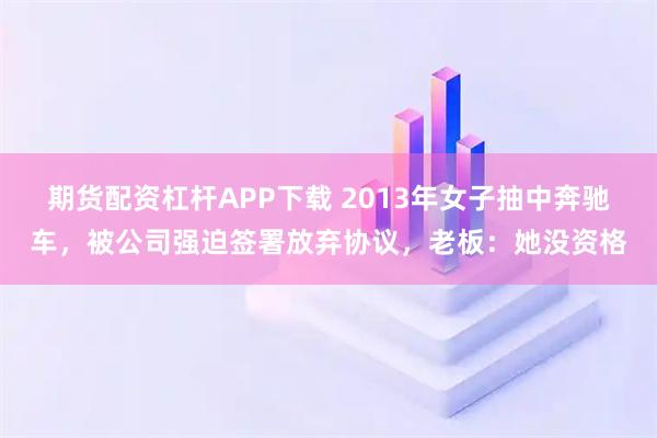 期货配资杠杆APP下载 2013年女子抽中奔驰车，被公司强迫签署放弃协议，老板：她没资格
