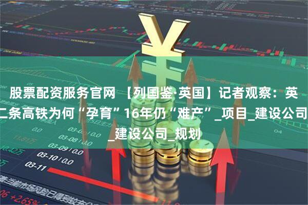 股票配资服务官网 【列国鉴·英国】记者观察：英国第二条高铁为何“孕育”16年仍“难产”_项目_建设公司_规划