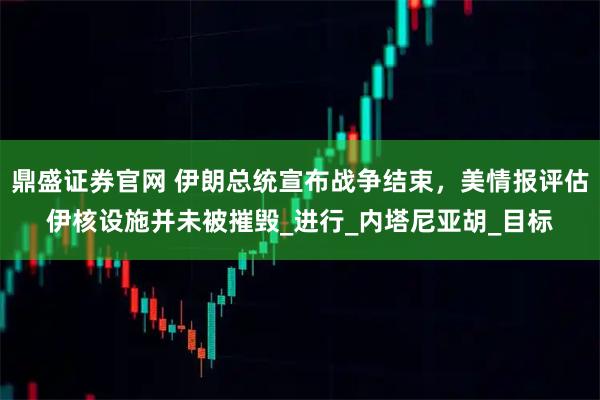 鼎盛证券官网 伊朗总统宣布战争结束，美情报评估伊核设施并未被摧毁_进行_内塔尼亚胡_目标