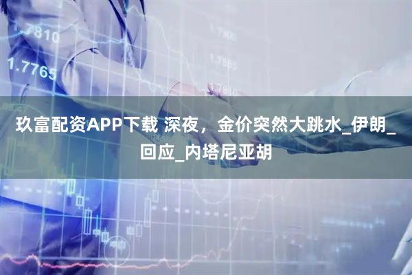 玖富配资APP下载 深夜，金价突然大跳水_伊朗_回应_内塔尼亚胡