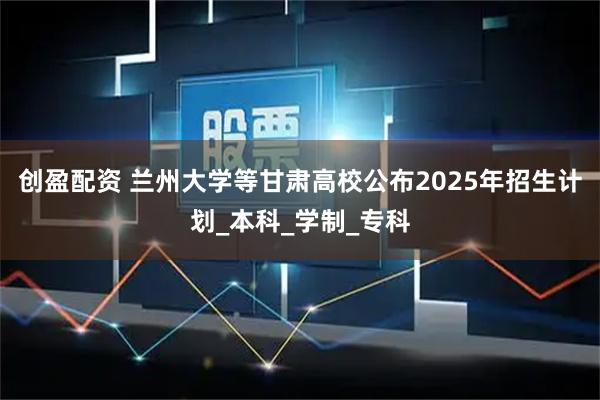 创盈配资 兰州大学等甘肃高校公布2025年招生计划_本科_学制_专科