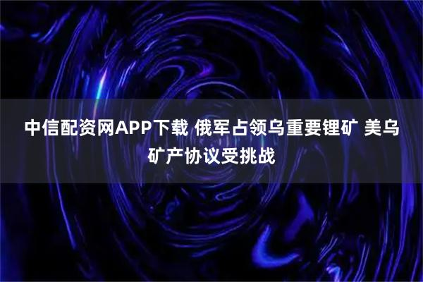 中信配资网APP下载 俄军占领乌重要锂矿 美乌矿产协议受挑战