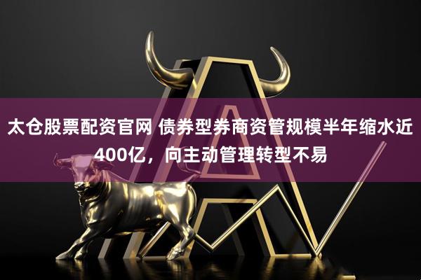 太仓股票配资官网 债券型券商资管规模半年缩水近400亿，向主动管理转型不易