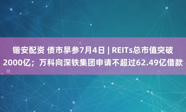 锴安配资 债市早参7月4日 | REITs总市值突破2000亿；万科向深铁集团申请不超过62.49亿借款
