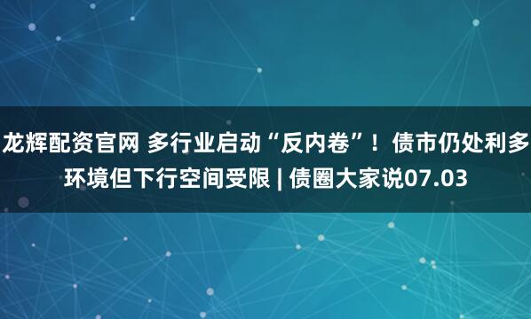 龙辉配资官网 多行业启动“反内卷”！债市仍处利多环境但下行空间受限 | 债圈大家说07.03