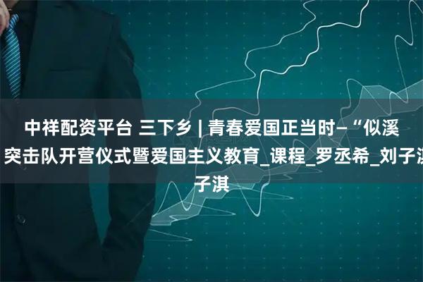 中祥配资平台 三下乡 | 青春爱国正当时—“似溪”突击队开营仪式暨爱国主义教育_课程_罗丞希_刘子淇