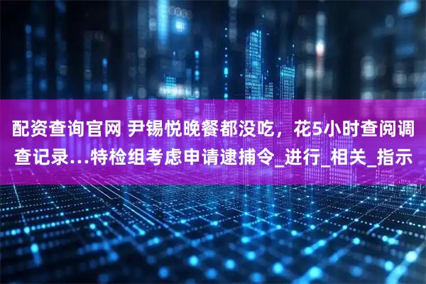 配资查询官网 尹锡悦晚餐都没吃，花5小时查阅调查记录…特检组考虑申请逮捕令_进行_相关_指示