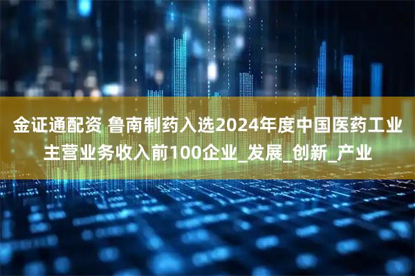 金证通配资 鲁南制药入选2024年度中国医药工业主营业务收入前100企业_发展_创新_产业