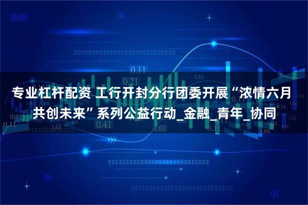 专业杠杆配资 工行开封分行团委开展“浓情六月 共创未来”系列公益行动_金融_青年_协同