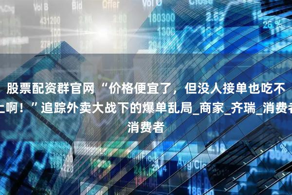 股票配资群官网 “价格便宜了，但没人接单也吃不上啊！”追踪外卖大战下的爆单乱局_商家_齐瑞_消费者