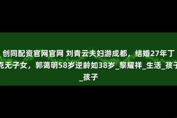 创同配资官网官网 刘青云夫妇游成都，结婚27年丁克无子女，郭蔼明58岁逆龄如38岁_黎耀祥_生活_孩子