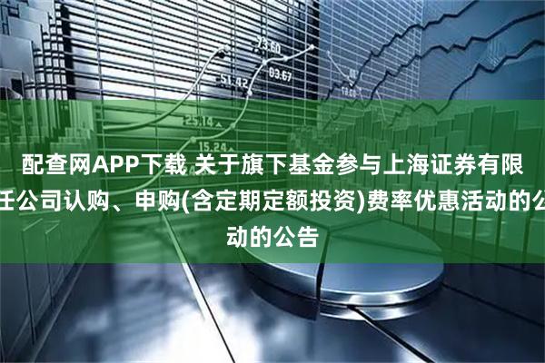 配查网APP下载 关于旗下基金参与上海证券有限责任公司认购、申购(含定期定额投资)费率优惠活动的公告