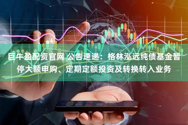 巨牛盈配资官网 公告速递：格林泓远纯债基金暂停大额申购、定期定额投资及转换转入业务