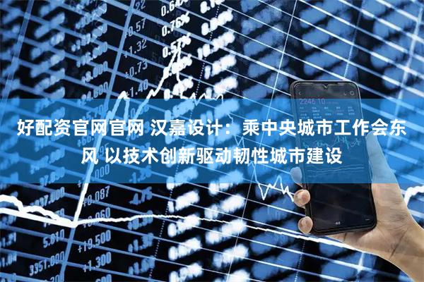 好配资官网官网 汉嘉设计：乘中央城市工作会东风 以技术创新驱动韧性城市建设