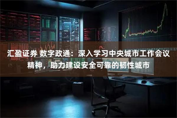 汇盈证券 数字政通：深入学习中央城市工作会议精神，助力建设安全可靠的韧性城市