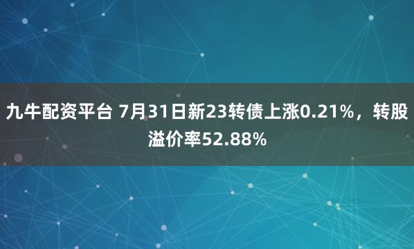九牛配资平台 7月31日新23转债上涨0.21%，转股溢价率52.88%