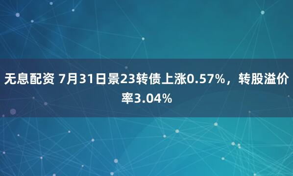 无息配资 7月31日景23转债上涨0.57%，转股溢价率3.04%