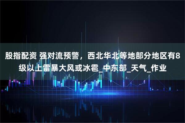 股指配资 强对流预警，西北华北等地部分地区有8级以上雷暴大风或冰雹_中东部_天气_作业