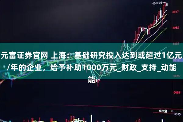 元富证券官网 上海：基础研究投入达到或超过1亿元/年的企业，给予补助1000万元_财政_支持_动能