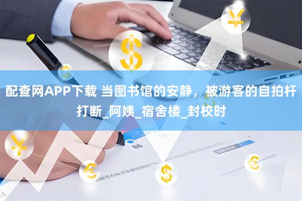 配查网APP下载 当图书馆的安静，被游客的自拍杆打断_阿姨_宿舍楼_封校时