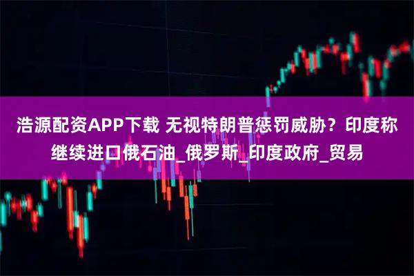 浩源配资APP下载 无视特朗普惩罚威胁？印度称继续进口俄石油_俄罗斯_印度政府_贸易