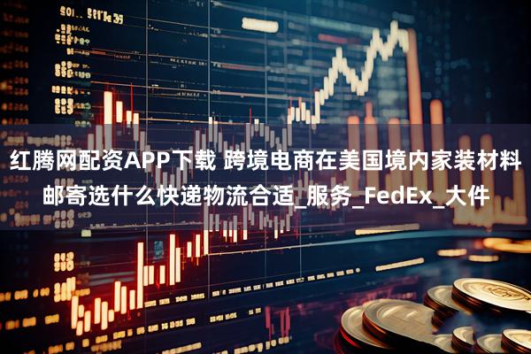 红腾网配资APP下载 跨境电商在美国境内家装材料邮寄选什么快递物流合适_服务_FedEx_大件