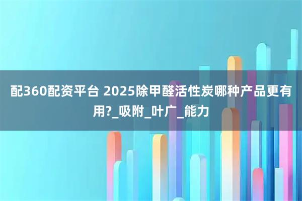 配360配资平台 2025除甲醛活性炭哪种产品更有用?_吸附_叶广_能力
