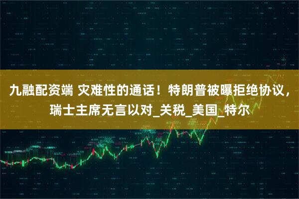 九融配资端 灾难性的通话！特朗普被曝拒绝协议，瑞士主席无言以对_关税_美国_特尔