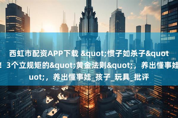 西虹市配资APP下载 "惯子如杀子"？别让爱变成害！3个立规矩的"黄金法则"，养出懂事娃_孩子_玩具_批评