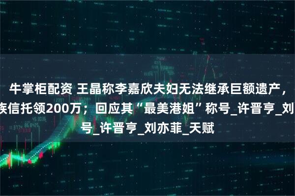 牛掌柜配资 王晶称李嘉欣夫妇无法继承巨额遗产，每月从家族信托领200万；回应其“最美港姐”称号_许晋亨_刘亦菲_天赋