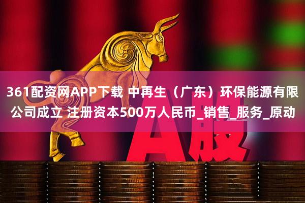 361配资网APP下载 中再生（广东）环保能源有限公司成立 注册资本500万人民币_销售_服务_原动