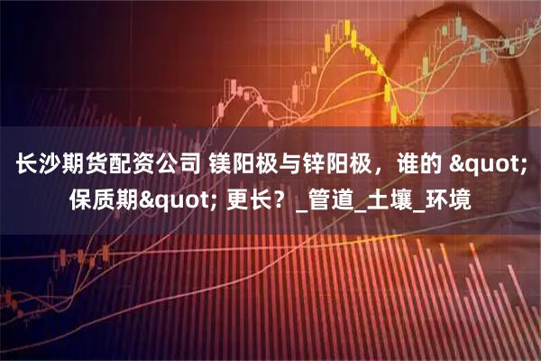 长沙期货配资公司 镁阳极与锌阳极，谁的 "保质期" 更长？_管道_土壤_环境