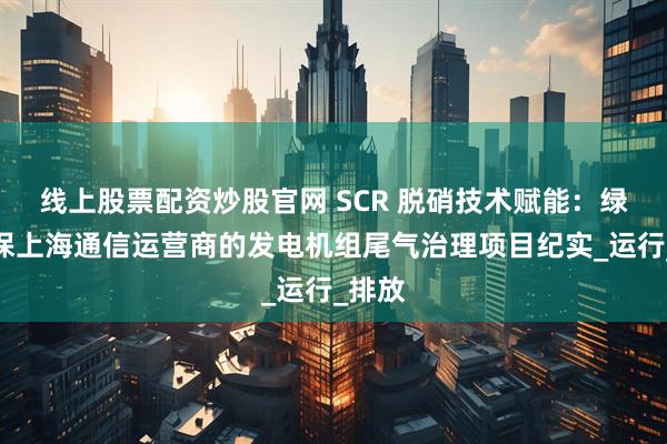 线上股票配资炒股官网 SCR 脱硝技术赋能：绿谷环保上海通信运营商的发电机组尾气治理项目纪实_运行_排放