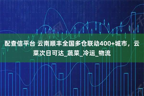 配查信平台 云南顺丰全国多仓联动400+城市，云菜次日可达_蔬菜_冷运_物流